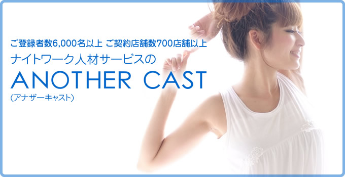 キャバクラ派遣ANOTHER CAST WEBSITEご登録者数5,000名以上 ご契約店舗数600店舗以上 ナイトワーク人材サービスのANOTEHR CAST(アナザーキャスト) ご登録いただいている方には「お仕事の豊富さ」や「便利さ」を、 キャストをお探しの店舗様には「キャストのクオリティーの高さ」や 「手軽さ」をご提供いたします。